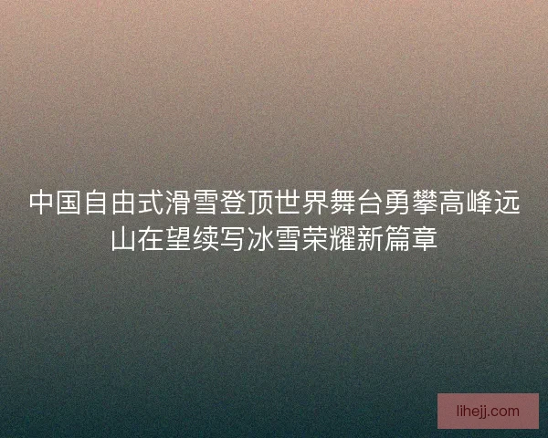 中国自由式滑雪登顶世界舞台勇攀高峰远山在望续写冰雪荣耀新篇章