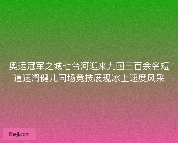 奥运冠军之城七台河迎来九国三百余名短道速滑健儿同场竞技展现冰上速度风采
